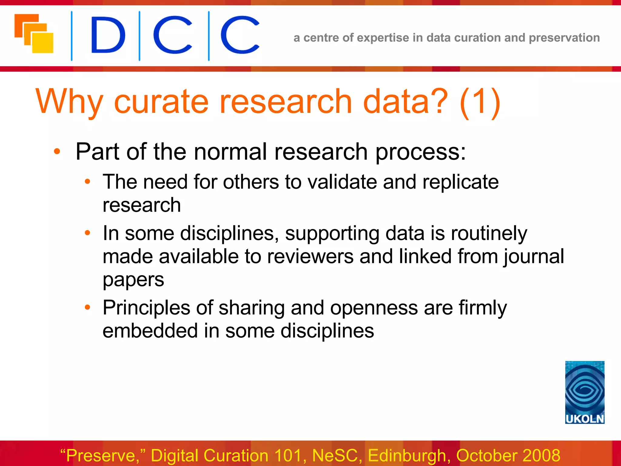 Why curate research data? (1) Part of the normal research process: The need for others to validate and replicate research In some disciplines, supporting data is routinely made available to reviewers and linked from journal papers Principles of sharing and openness are firmly embedded in some disciplines 