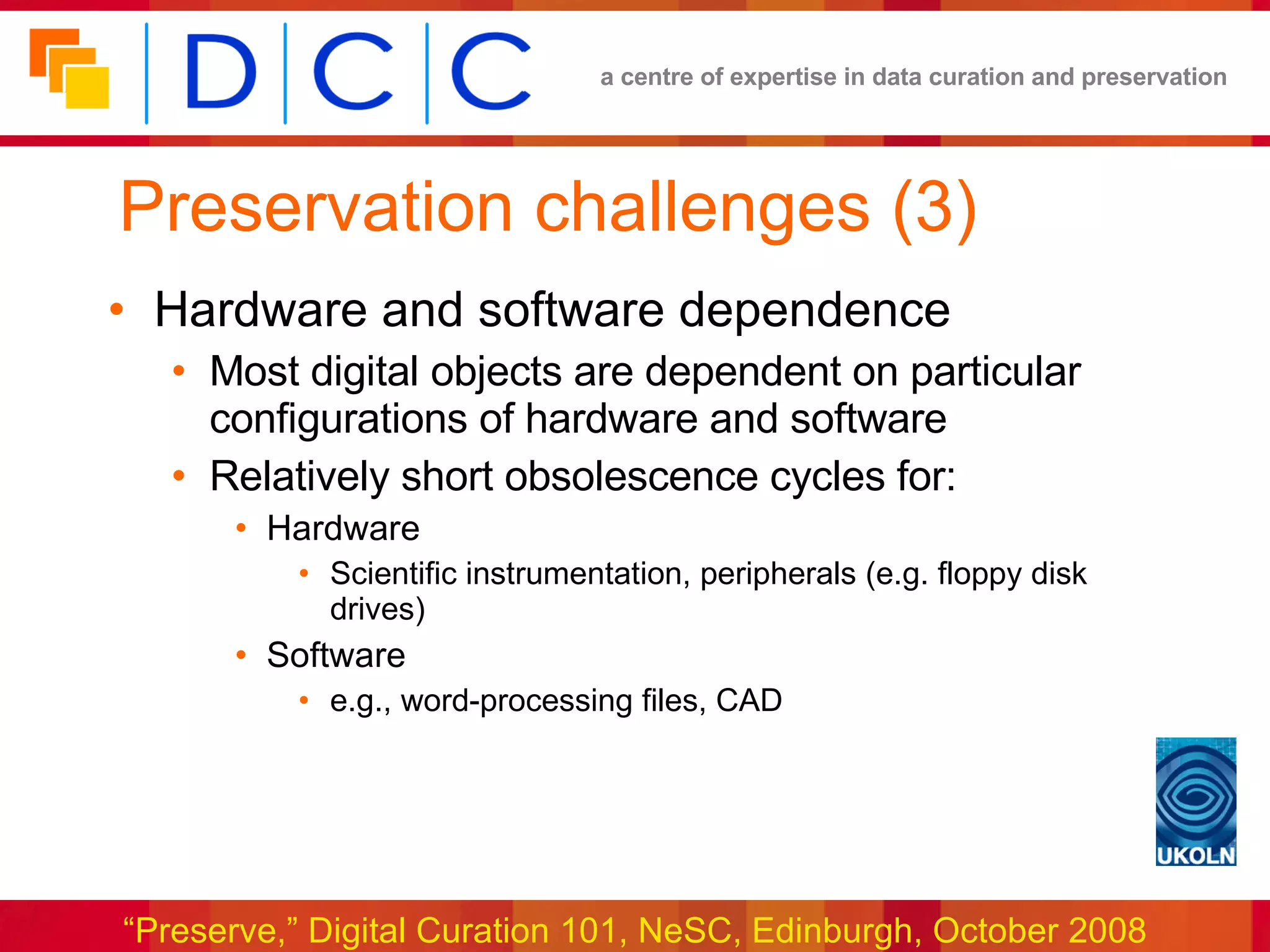 Preservation challenges (3) Hardware and software dependence Most digital objects are dependent on particular configurations of hardware and software Relatively short obsolescence cycles for: Hardware Scientific instrumentation, peripherals (e.g. floppy disk drives) Software e.g., word-processing files, CAD 