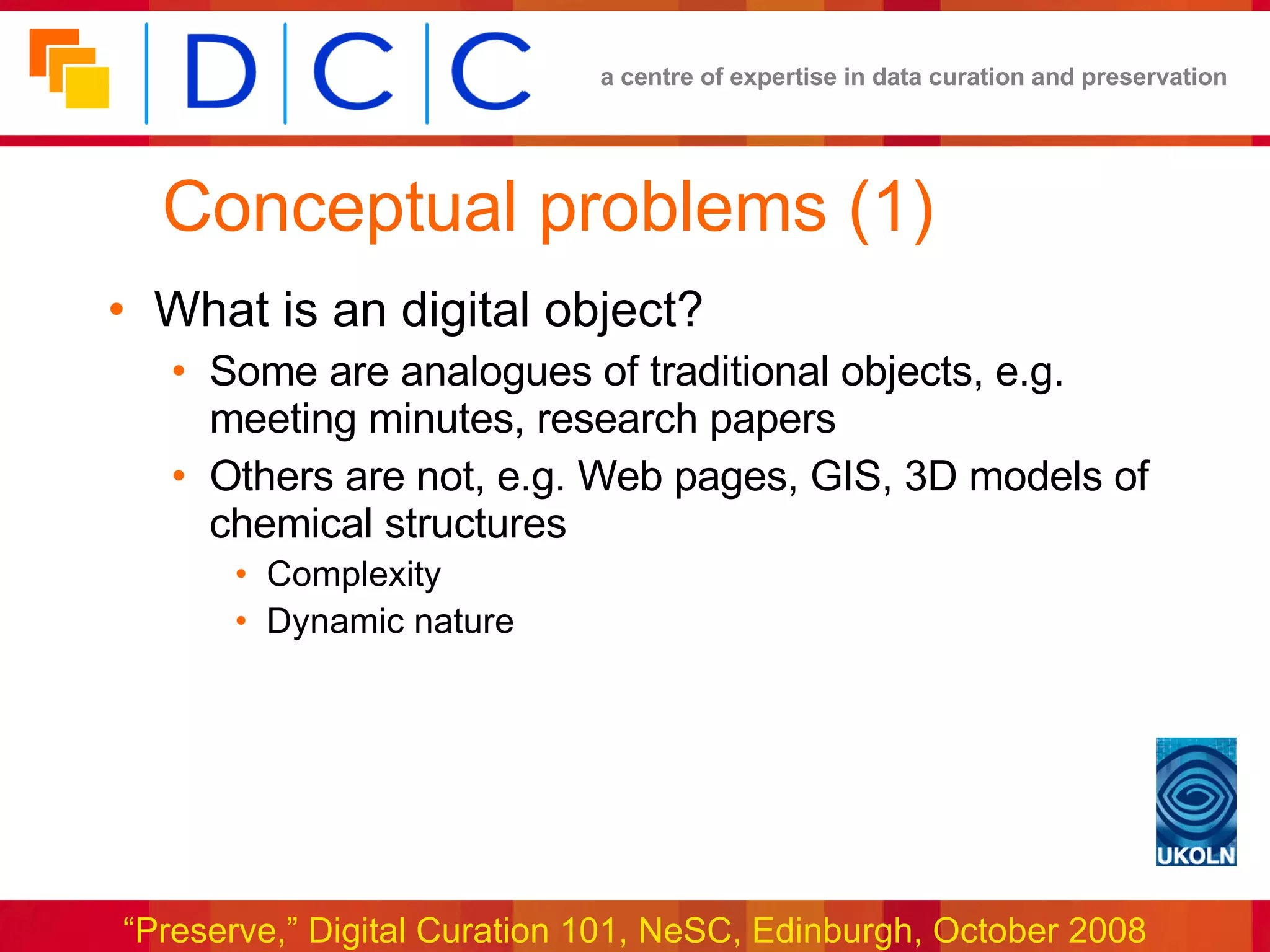 Conceptual problems (1) What is an digital object? Some are analogues of traditional objects, e.g. meeting minutes, research papers Others are not, e.g. Web pages, GIS, 3D models of chemical structures Complexity Dynamic nature 