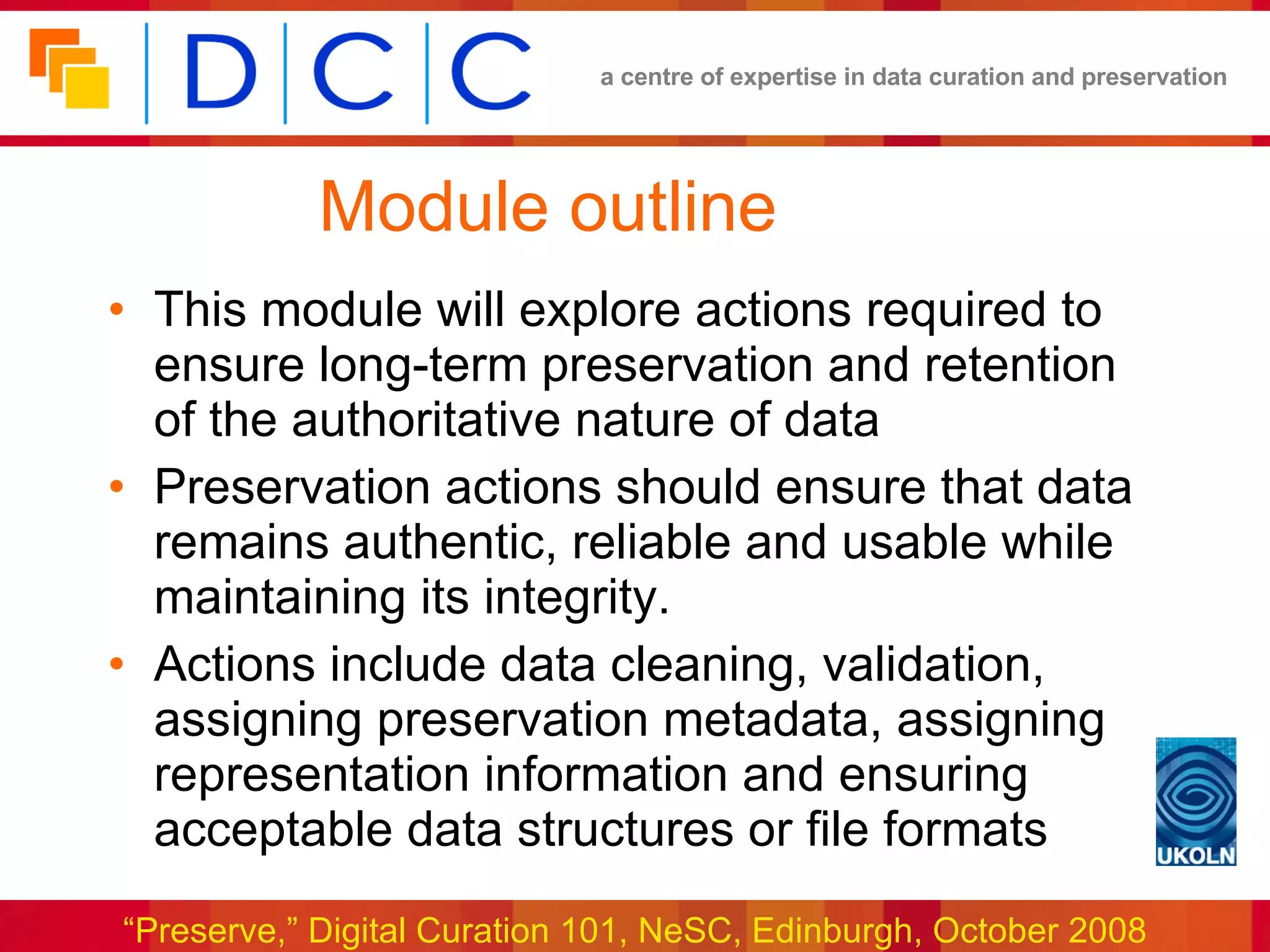 Module outline This module will explore actions required to ensure long-term preservation and retention of the authoritative nature of data Preservation actions should ensure that data remains authentic, reliable and usable while maintaining its integrity. Actions include data cleaning, validation, assigning preservation metadata, assigning representation information and ensuring acceptable data structures or file formats 