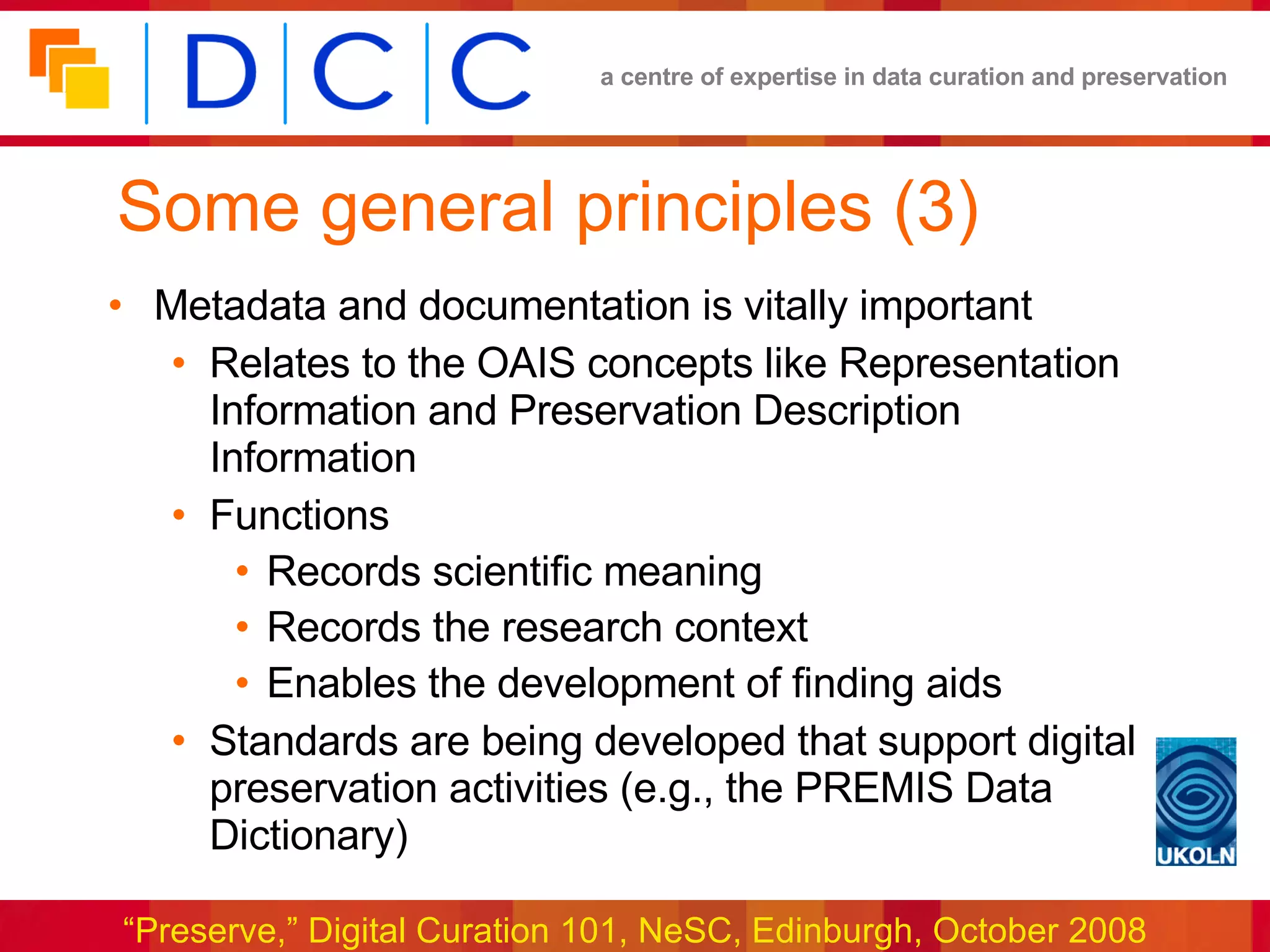 Some general principles (3) Metadata and documentation is vitally important Relates to the OAIS concepts like Representation Information and Preservation Description Information Functions Records scientific meaning Records the research context Enables the development of finding aids Standards are being developed that support digital preservation activities (e.g., the PREMIS Data Dictionary) 
