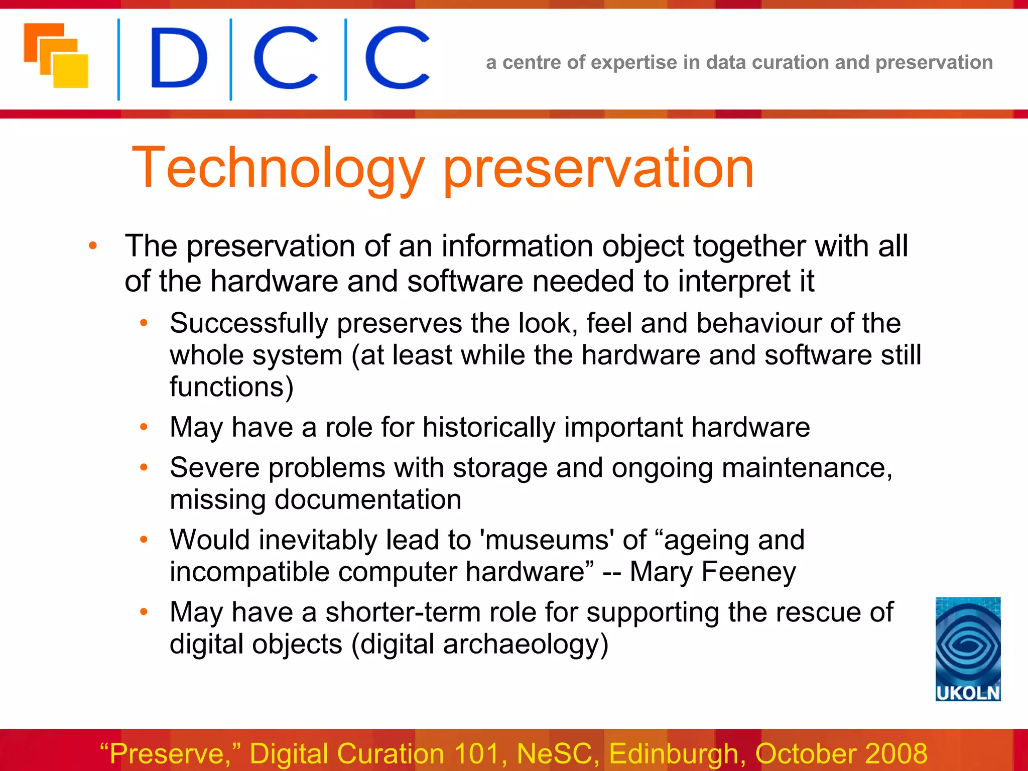 Technology preservation The preservation of an information object together with all of the hardware and software needed to interpret it Successfully preserves the look, feel and behaviour of the whole system (at least while the hardware and software still functions) May have a role for historically important hardware Severe problems with storage and ongoing maintenance, missing documentation Would inevitably lead to 'museums' of “ageing and incompatible computer hardware” -- Mary Feeney May have a shorter-term role for supporting the rescue of digital objects (digital archaeology) 