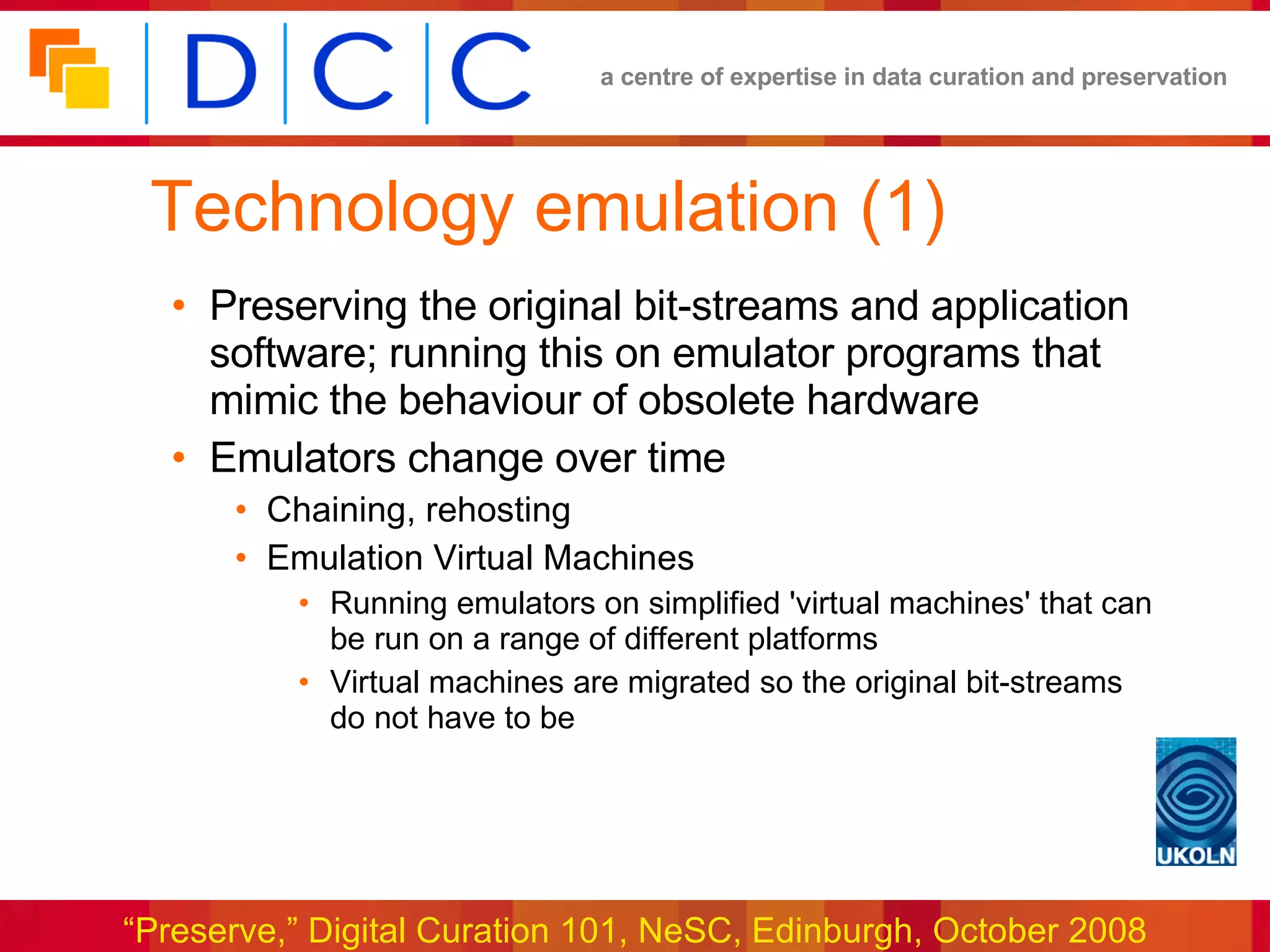 Technology emulation (1) Preserving the original bit-streams and application software; running this on emulator programs that mimic the behaviour of obsolete hardware Emulators change over time Chaining, rehosting Emulation Virtual Machines Running emulators on simplified 'virtual machines' that can be run on a range of different platforms Virtual machines are migrated so the original bit-streams do not have to be 