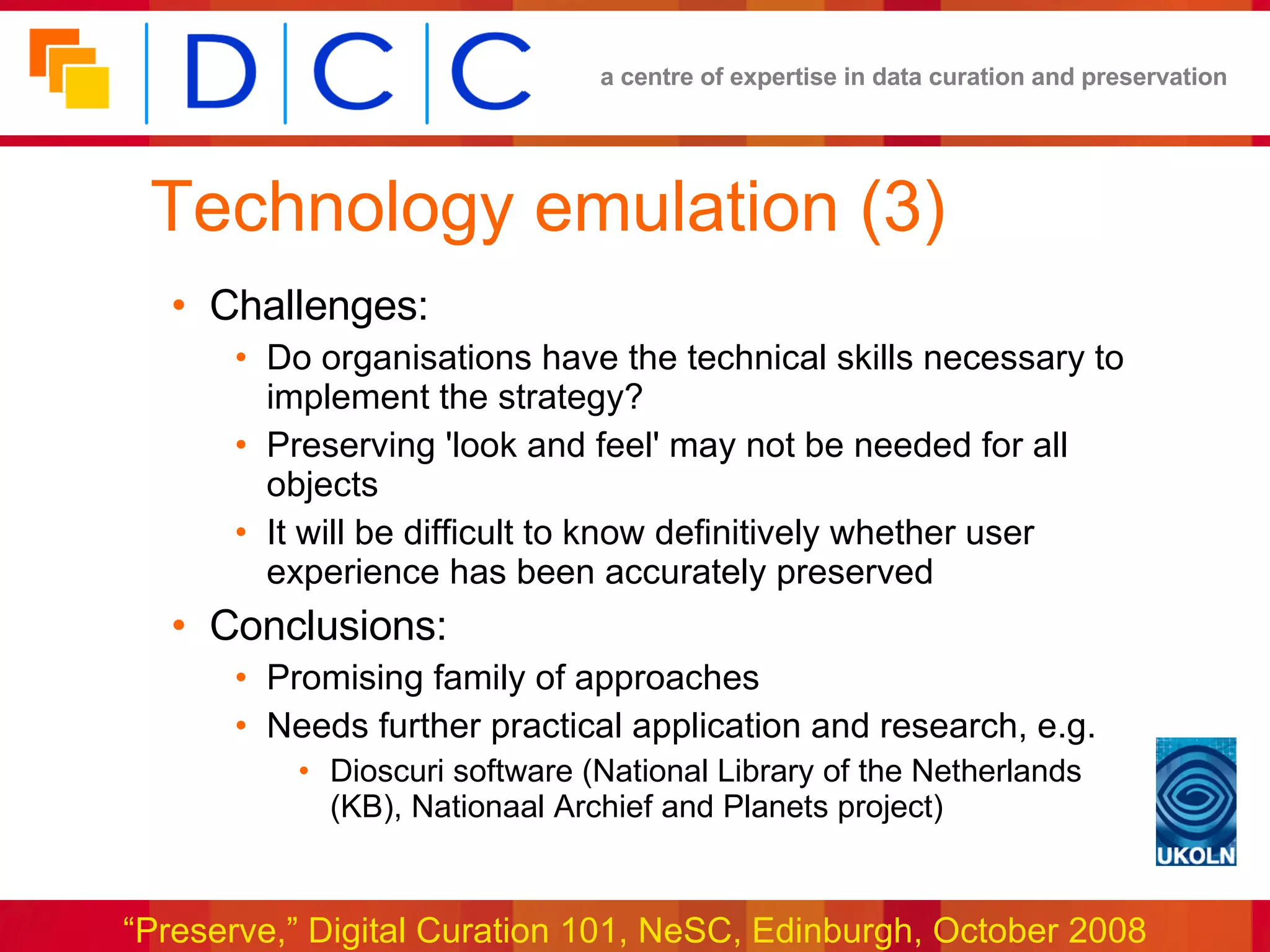 Technology emulation (3) Challenges: Do organisations have the technical skills necessary to implement the strategy? Preserving 'look and feel' may not be needed for all objects It will be difficult to know definitively whether user experience has been accurately preserved Conclusions: Promising family of approaches Needs further practical application and research, e.g. Dioscuri software (National Library of the Netherlands (KB), Nationaal Archief and Planets project) 
