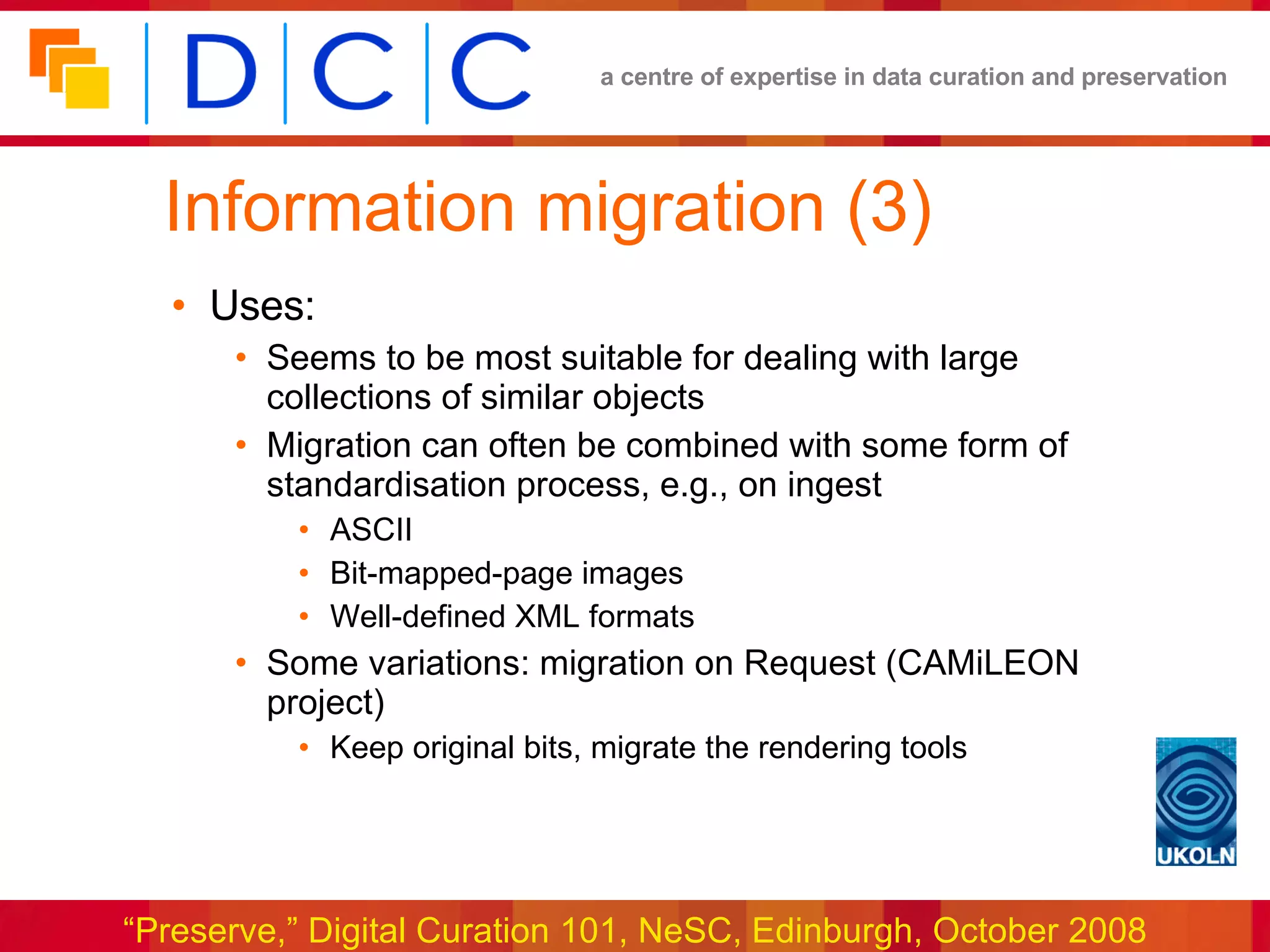 Information migration (3) Uses: Seems to be most suitable for dealing with large collections of similar objects Migration can often be combined with some form of  standardisation process, e.g., on ingest ASCII Bit-mapped-page images Well-defined XML formats Some variations: migration on Request (CAMiLEON project) Keep original bits, migrate the rendering tools 