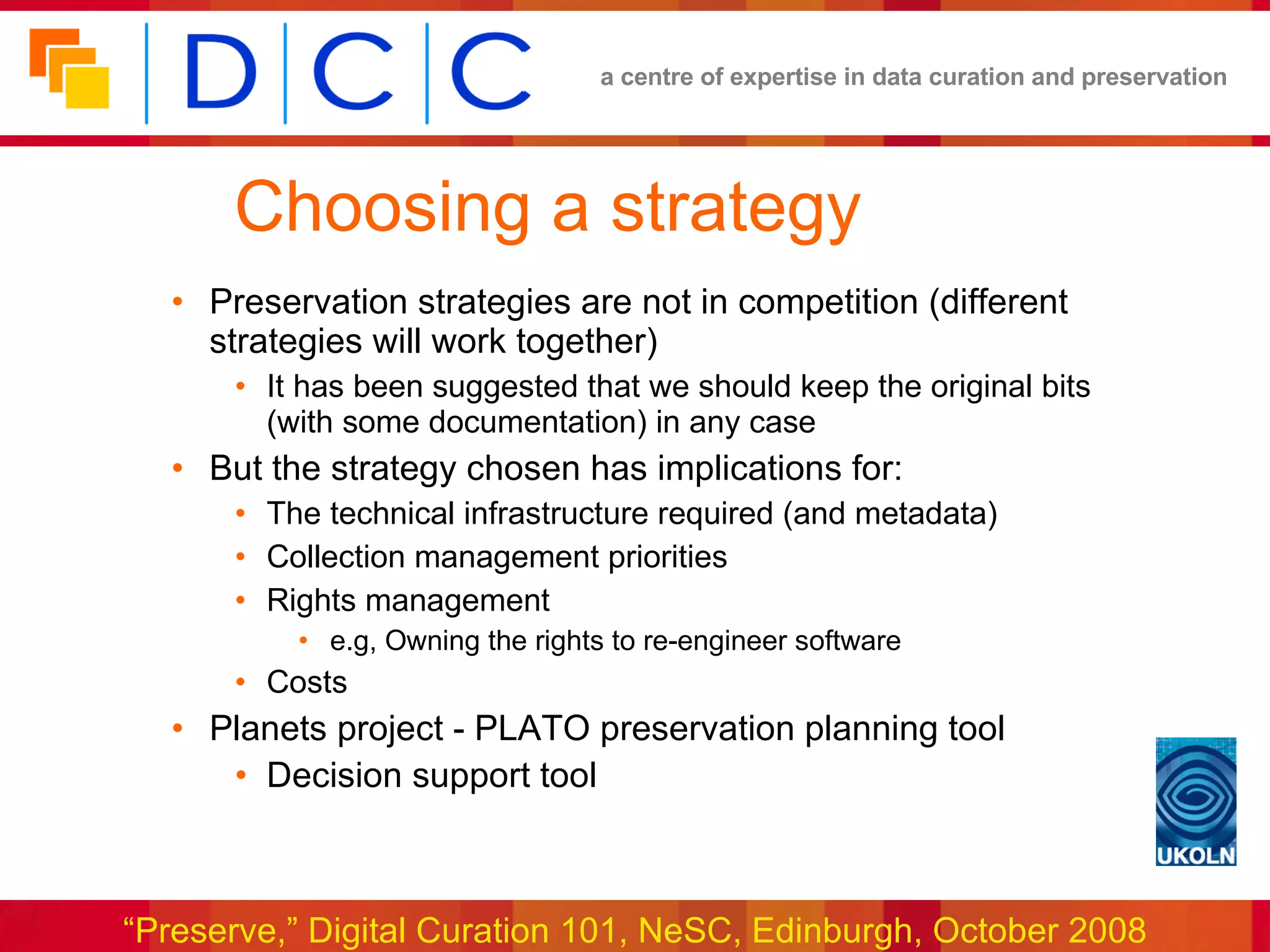 Choosing a strategy Preservation strategies are not in competition (different strategies will work together) It has been suggested that we should keep the original bits (with some documentation) in any case But the strategy chosen has implications for: The technical infrastructure required (and metadata) Collection management priorities Rights management e.g, Owning the rights to re-engineer software Costs Planets project - PLATO preservation planning tool Decision support tool 