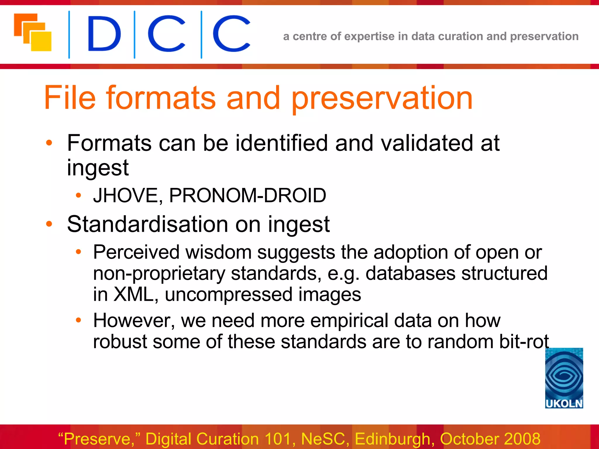 File formats and preservation Formats can be identified and validated at ingest JHOVE, PRONOM-DROID Standardisation on ingest Perceived wisdom suggests the adoption of open or non-proprietary standards, e.g. databases structured in XML, uncompressed images However, we need more empirical data on how robust some of these standards are to random bit-rot 