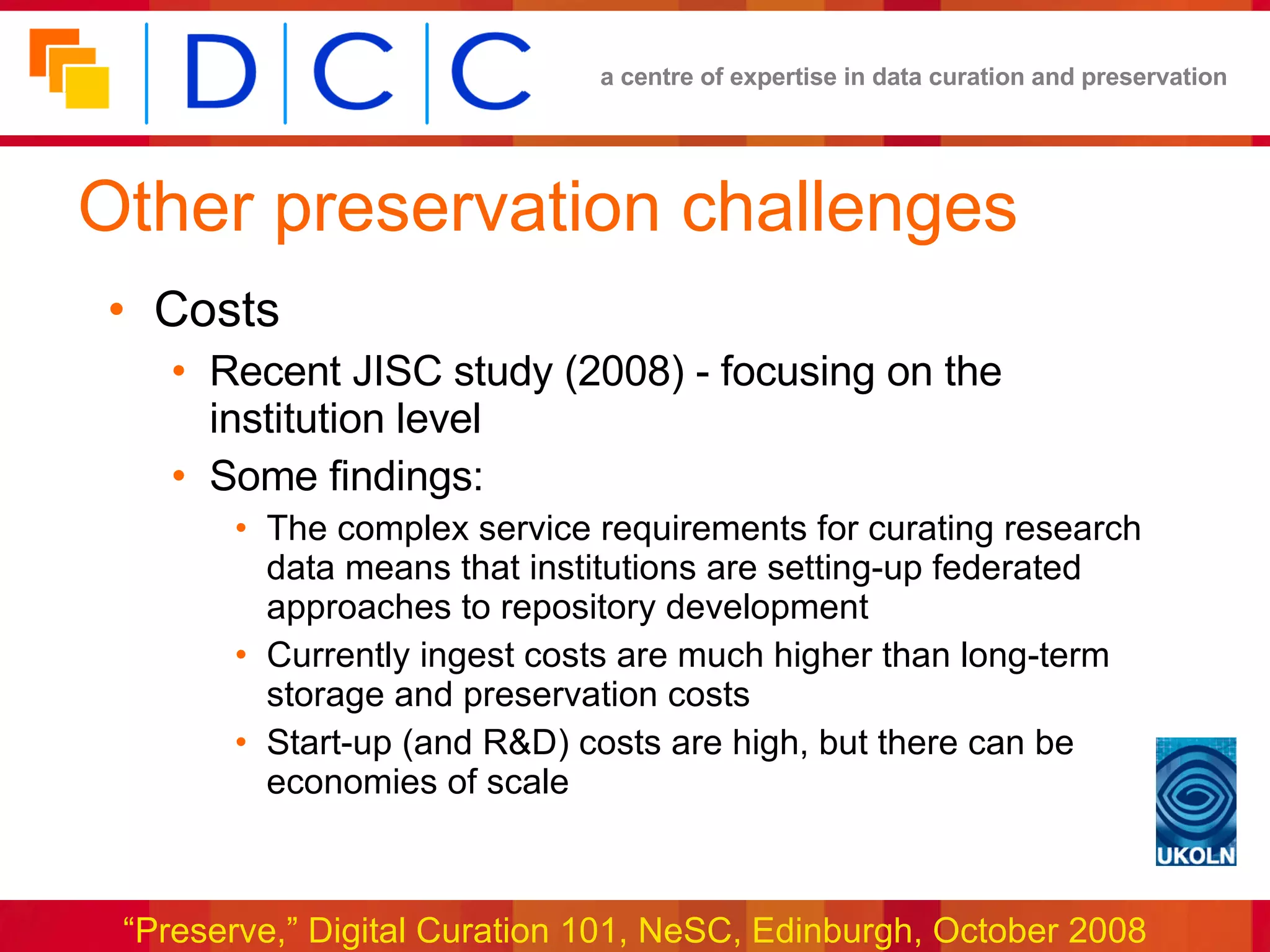 Other preservation challenges Costs Recent JISC study (2008) - focusing on the institution level Some findings: The complex service requirements for curating research data means that institutions are setting-up federated approaches to repository development Currently ingest costs are much higher than long-term storage and preservation costs Start-up (and R&D) costs are high, but there can be economies of scale 