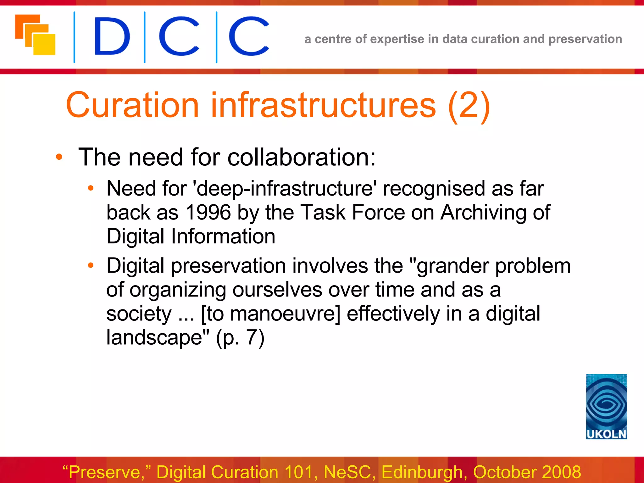 Curation infrastructures (2) The need for collaboration: Need for 'deep-infrastructure' recognised as far back as 1996 by the Task Force on Archiving of Digital Information Digital preservation involves the &quot;grander problem of organizing ourselves over time and as a society ... [to manoeuvre] effectively in a digital landscape&quot; (p. 7) 