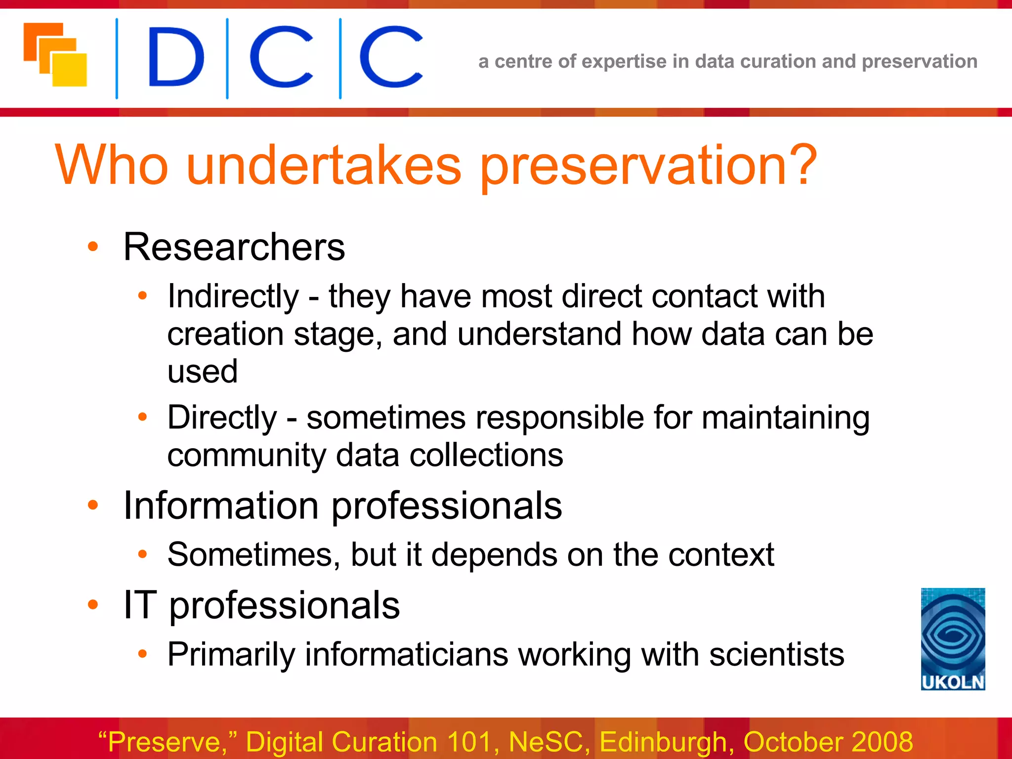 Who undertakes preservation? Researchers Indirectly - they have most direct contact with creation stage, and understand how data can be used Directly - sometimes responsible for maintaining community data collections Information professionals Sometimes, but it depends on the context  IT professionals Primarily informaticians working with scientists 