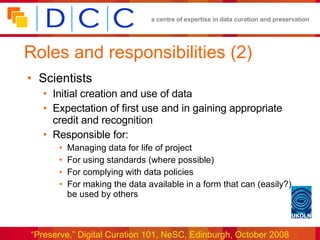 Roles and responsibilities (2) Scientists Initial creation and use of data Expectation of first use and in gaining appropriate credit and recognition Responsible for: Managing data for life of project For using standards (where possible) For complying with data policies For making the data available in a form that can (easily?) be used by others 
