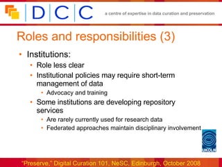 Roles and responsibilities (3) Institutions: Role less clear Institutional policies may require short-term management of data Advocacy and training Some institutions are developing repository services Are rarely currently used for research data Federated approaches maintain disciplinary involvement 