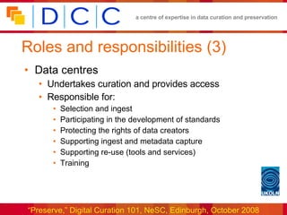 Roles and responsibilities (3) Data centres Undertakes curation and provides access  Responsible for: Selection and ingest Participating in the development of standards Protecting the rights of data creators Supporting ingest and metadata capture Supporting re-use (tools and services) Training 