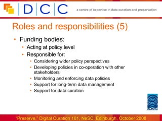 Roles and responsibilities (5) Funding bodies: Acting at policy level Responsible for: Considering wider policy perspectives Developing policies in co-operation with other stakeholders Monitoring and enforcing data policies Support for long-term data management Support for data curation 