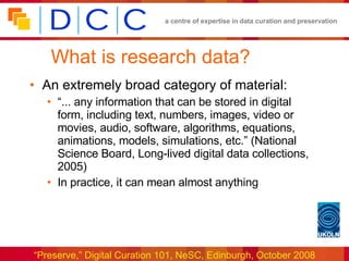What is research data? An extremely broad category of material: “... any information that can be stored in digital form, including text, numbers, images, video or movies, audio, software, algorithms, equations, animations, models, simulations, etc.” (National Science Board, Long-lived digital data collections, 2005) In practice, it can mean almost anything 