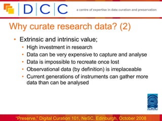 Why curate research data? (2) Extrinsic and intrinsic value; High investment in research Data can be very expensive to capture and analyse Data is impossible to recreate once lost Observational data (by definition) is irreplaceable Current generations of instruments can gather more data than can be analysed 