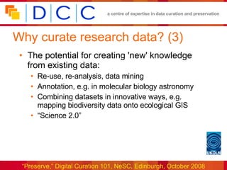 Why curate research data? (3) The potential for creating 'new' knowledge from existing data: Re-use, re-analysis, data mining Annotation, e.g. in molecular biology astronomy Combining datasets in innovative ways, e.g. mapping biodiversity data onto ecological GIS “Science 2.0” 