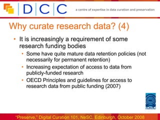 Why curate research data? (4) It is increasingly a requirement of some research funding bodies Some have quite mature data retention policies (not necessarily for permanent retention) Increasing expectation of access to data from publicly-funded research OECD Principles and guidelines for access to research data from public funding (2007) 