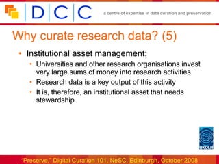 Why curate research data? (5) Institutional asset management: Universities and other research organisations invest very large sums of money into research activities Research data is a key output of this activity It is, therefore, an institutional asset that needs stewardship 