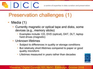Preservation challenges (1) Media (1) Currently magnetic or optical tape and disks, some devices (e.g., memory sticks) Examples include: CD, DVD (optical), DAT, DLT, laptop hard drives (magnetic) Unknown lifetimes Subject to differences in quality or storage conditions But relatively short lifetimes compared to paper or good quality microform Lifetimes measured in years rather than decades 