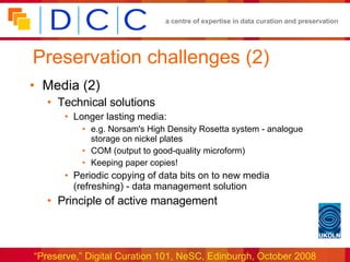 Preservation challenges (2) Media (2) Technical solutions Longer lasting media: e.g. Norsam's High Density Rosetta system - analogue storage on nickel plates COM (output to good-quality microform) Keeping paper copies! Periodic copying of data bits on to new media (refreshing) - data management solution Principle of active management 