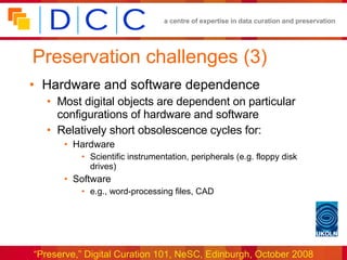 Preservation challenges (3) Hardware and software dependence Most digital objects are dependent on particular configurations of hardware and software Relatively short obsolescence cycles for: Hardware Scientific instrumentation, peripherals (e.g. floppy disk drives) Software e.g., word-processing files, CAD 