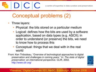 Conceptual problems (2) Three layers: Physical: the bits stored on a particular medium Logical: defines how the bits are used by a software application, based on data types (e.g. ASCII); in order to understand (or preserve) the bits, we need to know how to process this Conceptual: things that we deal with in the real world From: Ken Thibodeau, “Overview of technological approaches to digital preservation and challenges in coming years.” In:  The state of digital preservation: an international perspective.  CLIR, 2002.  http://www.clir.org/ 