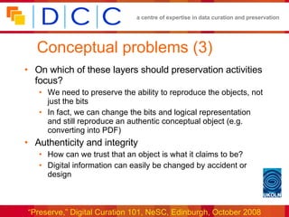 Conceptual problems (3) On which of these layers should preservation activities focus? We need to preserve the ability to reproduce the objects, not just the bits In fact, we can change the bits and logical representation and still reproduce an authentic conceptual object (e.g. converting into PDF)  Authenticity and integrity How can we trust that an object is what it claims to be? Digital information can easily be changed by accident or design 