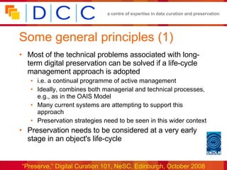 Some general principles (1)  Most of the technical problems associated with long-term digital preservation can be solved if a life-cycle management approach is adopted  i.e. a continual programme of active management Ideally, combines both managerial and technical processes, e.g., as in the OAIS Model Many current systems are attempting to support this approach Preservation strategies need to be seen in this wider context Preservation needs to be considered at a very early stage in an object's life-cycle 