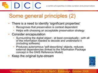 Some general principles (2) There is a need to identify 'significant properties' Recognises that preservation is context dependent Helps with choosing an acceptable preservation strategy Consider encapsulation Surrounding the digital object - at least conceptually - with all of the information needed to decode and understand it (including software) Produces autonomous 'self-describing' objects, reduces external dependencies (linked to the Information Package concept in the OAIS Reference Model) Keep the original byte-stream 