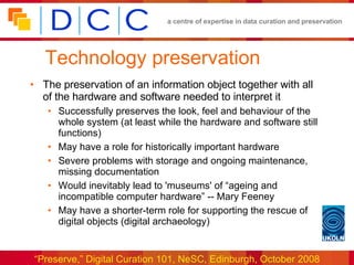 Technology preservation The preservation of an information object together with all of the hardware and software needed to interpret it Successfully preserves the look, feel and behaviour of the whole system (at least while the hardware and software still functions) May have a role for historically important hardware Severe problems with storage and ongoing maintenance, missing documentation Would inevitably lead to 'museums' of “ageing and incompatible computer hardware” -- Mary Feeney May have a shorter-term role for supporting the rescue of digital objects (digital archaeology) 
