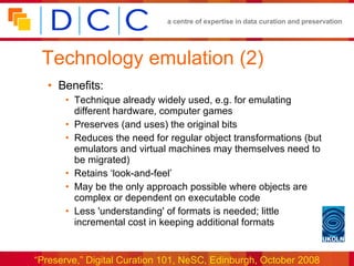 Technology emulation (2) Benefits: Technique already widely used, e.g. for emulating different hardware, computer games Preserves (and uses) the original bits Reduces the need for regular object transformations (but emulators and virtual machines may themselves need to be migrated) Retains ‘look-and-feel’ May be the only approach possible where objects are complex or dependent on executable code Less 'understanding' of formats is needed; little incremental cost in keeping additional formats 