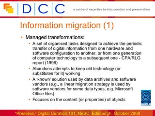 Information migration (1) Managed transformations: A set of organised tasks designed to achieve the periodic transfer of digital information from one hardware and software configuration to another, or from one generation of computer technology to a subsequent one - CPA/RLG report (1996) Abandons attempts to keep old technology (or substitutes for it) working A 'known' solution used by data archives and software vendors (e.g., a linear migration strategy is used by software vendors for some data types, e.g. Microsoft Office files) Focuses on the content (or properties) of objects 