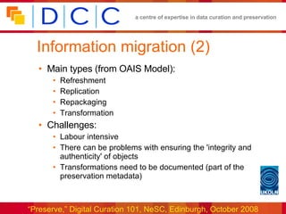 Information migration (2) Main types (from OAIS Model): Refreshment Replication Repackaging Transformation Challenges: Labour intensive There can be problems with ensuring the 'integrity and authenticity' of objects Transformations need to be documented (part of the preservation metadata) 