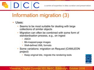 Information migration (3) Uses: Seems to be most suitable for dealing with large collections of similar objects Migration can often be combined with some form of  standardisation process, e.g., on ingest ASCII Bit-mapped-page images Well-defined XML formats Some variations: migration on Request (CAMiLEON project) Keep original bits, migrate the rendering tools 