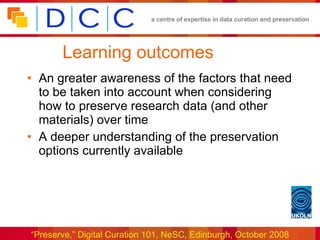 Learning outcomes An greater awareness of the factors that need to be taken into account when considering how to preserve research data (and other materials) over time A deeper understanding of the preservation options currently available 