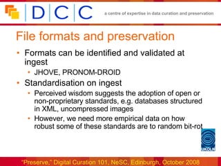 File formats and preservation Formats can be identified and validated at ingest JHOVE, PRONOM-DROID Standardisation on ingest Perceived wisdom suggests the adoption of open or non-proprietary standards, e.g. databases structured in XML, uncompressed images However, we need more empirical data on how robust some of these standards are to random bit-rot 