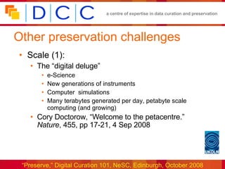 Other preservation challenges Scale (1): The “digital deluge” e-Science New generations of instruments Computer  simulations Many terabytes generated per day, petabyte scale computing (and growing) Cory Doctorow, “Welcome to the petacentre.”  Nature , 455, pp 17-21, 4 Sep 2008 