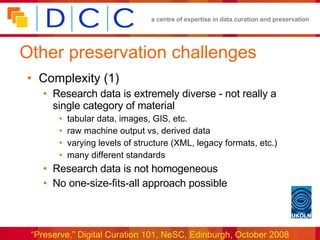 Other preservation challenges Complexity (1) Research data is extremely diverse - not really a single category of material tabular data, images, GIS, etc. raw machine output vs, derived data varying levels of structure (XML, legacy formats, etc.) many different standards Research data is not homogeneous No one-size-fits-all approach possible 