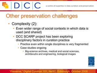 Other preservation challenges Complexity (2): Even wider range of social contexts in which data is used (and shared) DCC SCARP project has been exploring disciplinary factors in curation practice Practice even within single disciplines is very fragmented Case studies ongoing Big-science archives, medical and social sciences, architecutre and engineering, biological images  