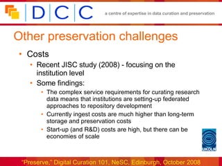 Other preservation challenges Costs Recent JISC study (2008) - focusing on the institution level Some findings: The complex service requirements for curating research data means that institutions are setting-up federated approaches to repository development Currently ingest costs are much higher than long-term storage and preservation costs Start-up (and R&D) costs are high, but there can be economies of scale 