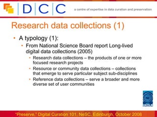 Research data collections (1) A typology (1): From National Science Board report Long-lived digital data collections (2005) Research data collections – the products of one or more focused research projects Resource or community data collections – collections that emerge to serve particular subject sub-disciplines Reference data collections – serve a broader and more diverse set of user communities 