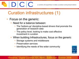 Curation infrastructures (1) Focus on the generic: Need for a balance between: The 'bottom-up' discipline-based drivers that promote the generation of research data The policy level, looking to make cost effective investment in curation When building Infrastructures, focus on the generic Storage systems and middleware Preservation services Identifying the needs of the wider community 