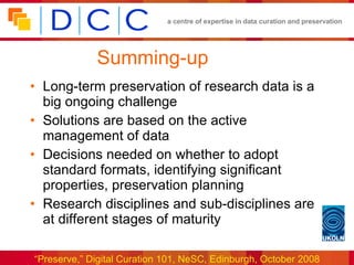 Summing-up Long-term preservation of research data is a big ongoing challenge Solutions are based on the active management of data Decisions needed on whether to adopt standard formats, identifying significant properties, preservation planning Research disciplines and sub-disciplines are at different stages of maturity 