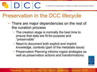 Preservation in the DCC lifecycle There are major dependencies on the rest of the curation process The creation stage is normally the best time to ensure that data are fit-for-purpose and “preservable” Need to document both explicit and implicit knowledge, contexts (part of the metadata issue) Preservation Planning informs ingest strategies as well as preservation actions and transformations 