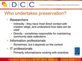 Who undertakes preservation? Researchers Indirectly - they have most direct contact with creation stage, and understand how data can be used Directly - sometimes responsible for maintaining community data collections Information professionals Sometimes, but it depends on the context  IT professionals Primarily informaticians working with scientists 