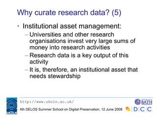 Why curate research data? (5) Institutional asset management: Universities and other research organisations invest very large sums of money into research activities Research data is a key output of this activity It is, therefore, an institutional asset that needs stewardship 