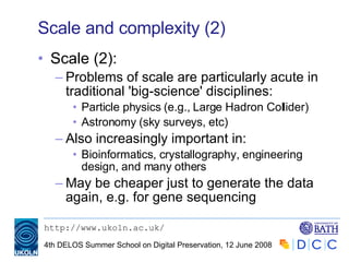 Scale and complexity (2) Scale (2): Problems of scale are particularly acute in traditional 'big-science' disciplines: Particle physics (e.g., Large Hadron Collider) Astronomy (sky surveys, etc) Also increasingly important in: Bioinformatics, crystallography, engineering design, and many others May be cheaper just to generate the data again, e.g. for gene sequencing 