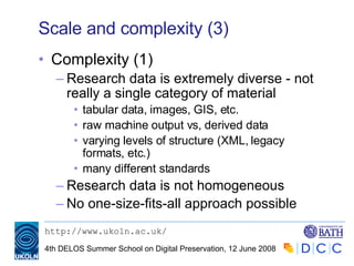 Scale and complexity (3) Complexity (1) Research data is extremely diverse - not really a single category of material tabular data, images, GIS, etc. raw machine output vs, derived data varying levels of structure (XML, legacy formats, etc.) many different standards Research data is not homogeneous No one-size-fits-all approach possible 