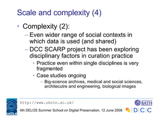 Scale and complexity (4) Complexity (2): Even wider range of social contexts in which data is used (and shared) DCC SCARP project has been exploring disciplinary factors in curation practice Practice even within single disciplines is very fragmented Case studies ongoing Big-science archives, medical and social sciences, architecutre and engineering, biological images  